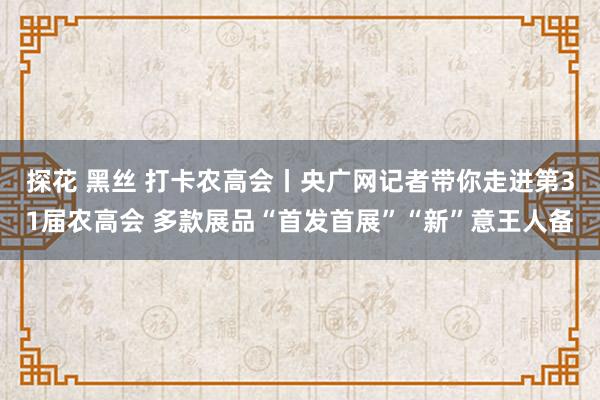 探花 黑丝 打卡农高会丨央广网记者带你走进第31届农高会 多款展品“首发首展”“新”意王人备