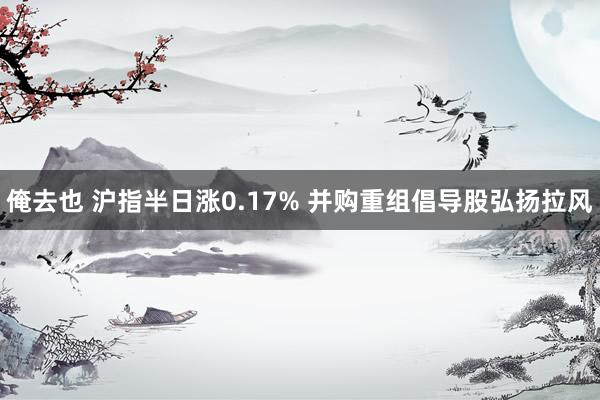 俺去也 沪指半日涨0.17% 并购重组倡导股弘扬拉风