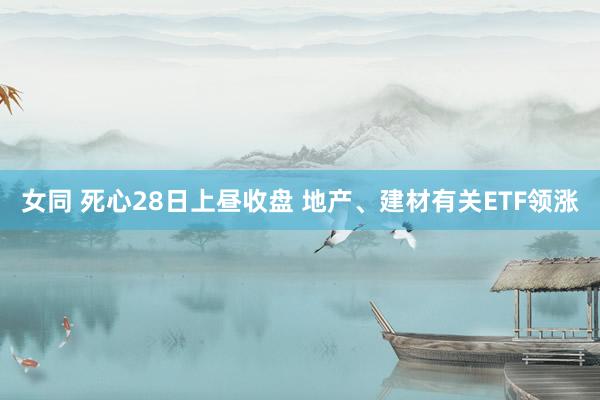 女同 死心28日上昼收盘 地产、建材有关ETF领涨