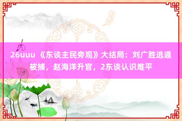 26uuu 《东谈主民旁观》大结局：刘广胜逃遁被捕，赵海洋升官，2东谈认识难平