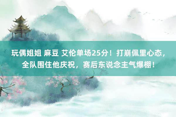 玩偶姐姐 麻豆 艾伦单场25分！打崩佩里心态，全队围住他庆祝，赛后东说念主气爆棚！