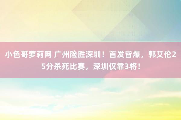 小色哥萝莉网 广州险胜深圳！首发皆爆，郭艾伦25分杀死比赛，深圳仅靠3将！