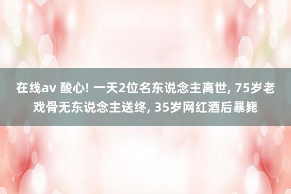 在线av 酸心! 一天2位名东说念主离世， 75岁老戏骨无东说念主送终， 35岁网红酒后暴毙