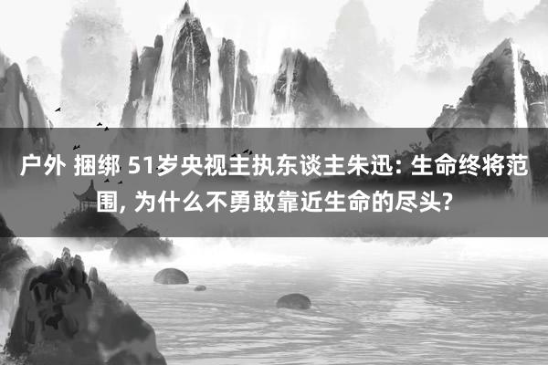 户外 捆绑 51岁央视主执东谈主朱迅: 生命终将范围， 为什么不勇敢靠近生命的尽头?