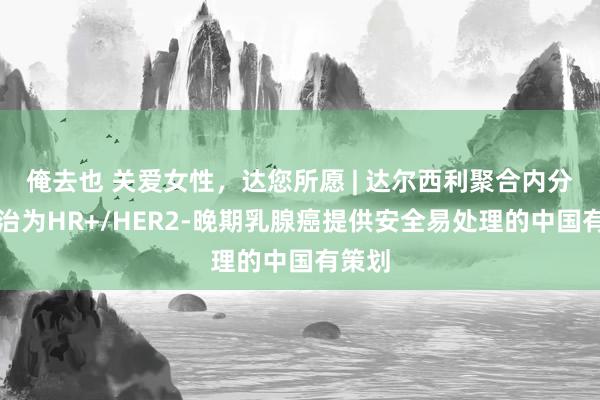 俺去也 关爱女性，达您所愿 | 达尔西利聚合内分泌诊治为HR+/HER2-晚期乳腺癌提供安全易处理的中国有策划