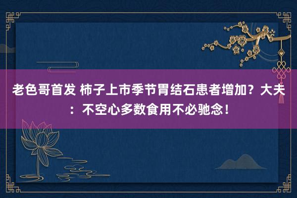 老色哥首发 柿子上市季节胃结石患者增加？大夫：不空心多数食用不必驰念！