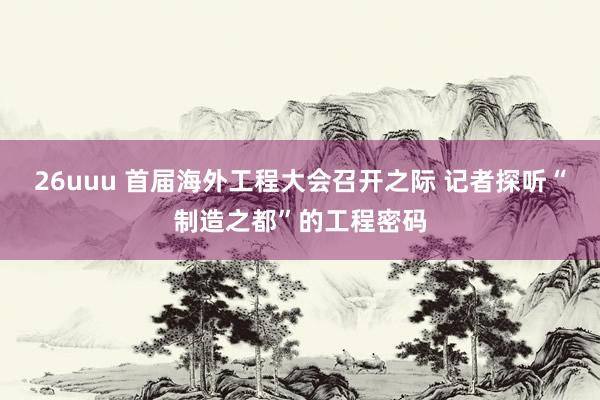 26uuu 首届海外工程大会召开之际 记者探听“制造之都”的工程密码