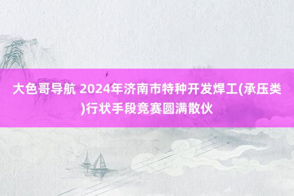 大色哥导航 2024年济南市特种开发焊工(承压类)行状手段竞赛圆满散伙