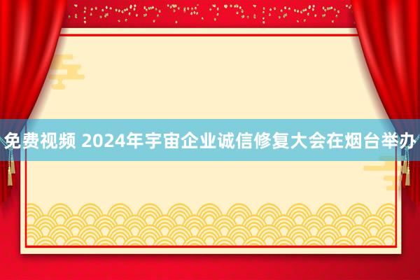 免费视频 2024年宇宙企业诚信修复大会在烟台举办