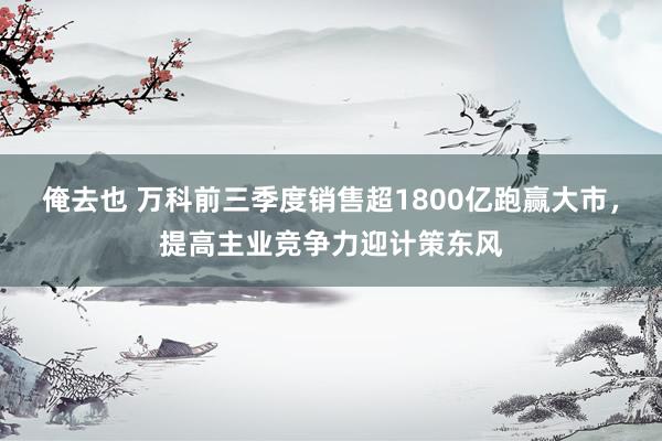 俺去也 万科前三季度销售超1800亿跑赢大市，提高主业竞争力迎计策东风