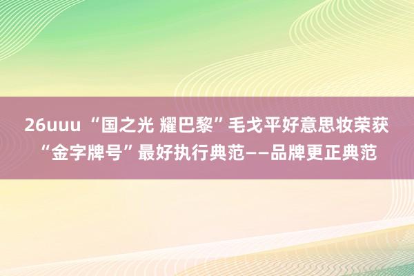 26uuu “国之光 耀巴黎”毛戈平好意思妆荣获“金字牌号”最好执行典范——品牌更正典范