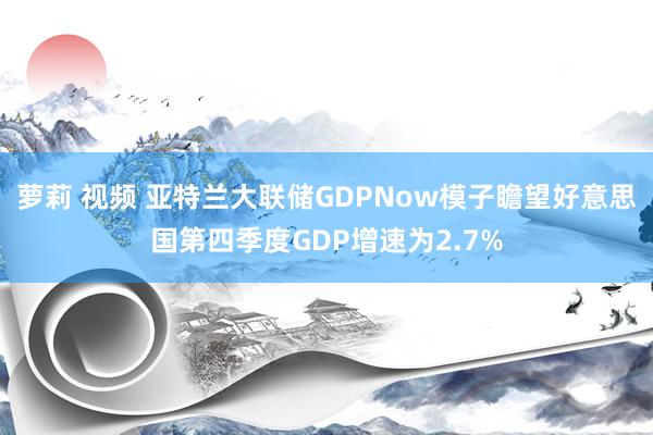 萝莉 视频 亚特兰大联储GDPNow模子瞻望好意思国第四季度GDP增速为2.7%