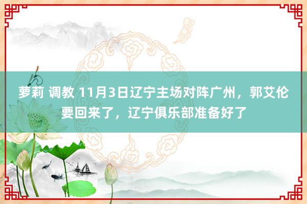 萝莉 调教 11月3日辽宁主场对阵广州，郭艾伦要回来了，辽宁俱乐部准备好了