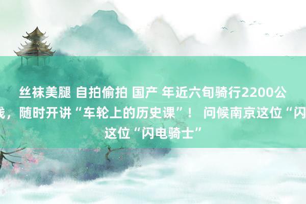 丝袜美腿 自拍偷拍 国产 年近六旬骑行2200公里川藏线，随时开讲“车轮上的历史课”！ 问候南京这位“闪电骑士”