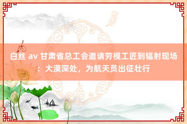 白丝 av 甘肃省总工会邀请劳模工匠到辐射现场：大漠深处，为航天员出征壮行