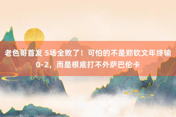 老色哥首发 5场全败了！可怕的不是郑钦文年终输0-2，而是根底打不外萨巴伦卡