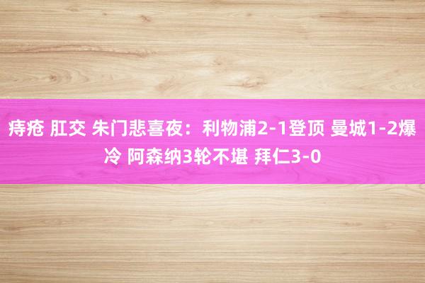 痔疮 肛交 朱门悲喜夜：利物浦2-1登顶 曼城1-2爆冷 阿森纳3轮不堪 拜仁3-0