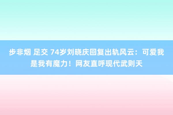 步非烟 足交 74岁刘晓庆回复出轨风云：可爱我是我有魔力！网友直呼现代武则天