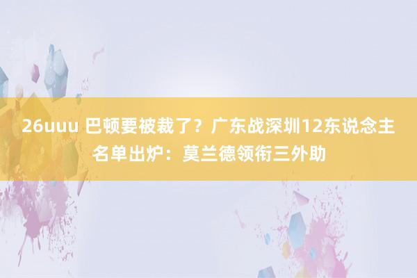 26uuu 巴顿要被裁了？广东战深圳12东说念主名单出炉：莫兰德领衔三外助