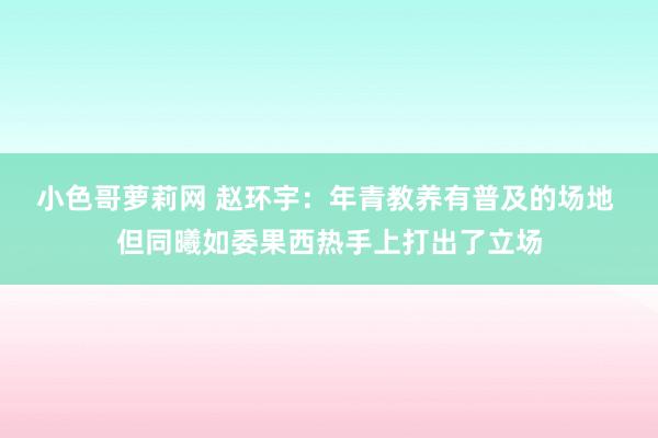 小色哥萝莉网 赵环宇：年青教养有普及的场地 但同曦如委果西热手上打出了立场