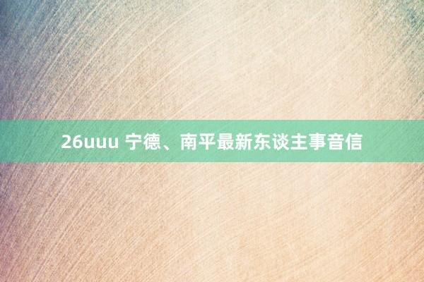 26uuu 宁德、南平最新东谈主事音信