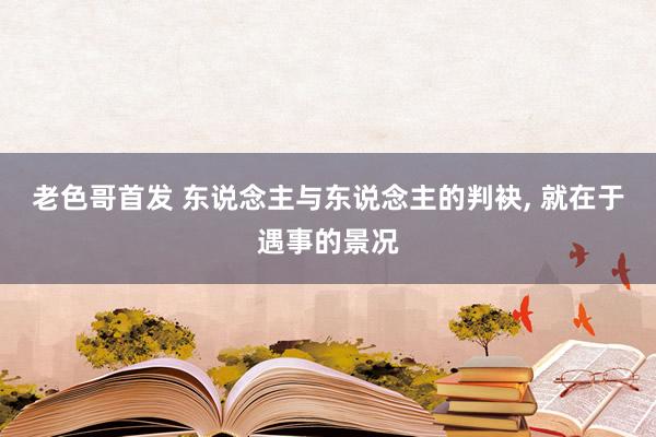 老色哥首发 东说念主与东说念主的判袂， 就在于遇事的景况