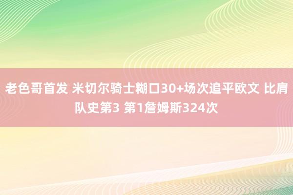 老色哥首发 米切尔骑士糊口30+场次追平欧文 比肩队史第3 第1詹姆斯324次