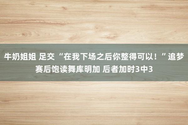 牛奶姐姐 足交 “在我下场之后你整得可以！”追梦赛后饱读舞库明加 后者加时3中3