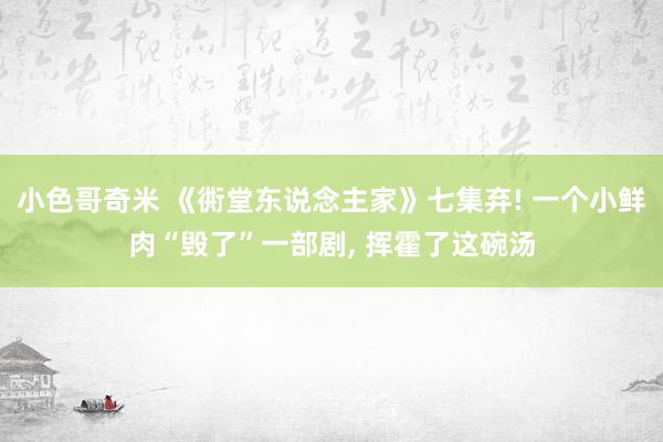 小色哥奇米 《衖堂东说念主家》七集弃! 一个小鲜肉“毁了”一部剧， 挥霍了这碗汤