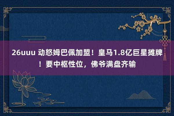 26uuu 动怒姆巴佩加盟！皇马1.8亿巨星摊牌！要中枢性位，佛爷满盘齐输