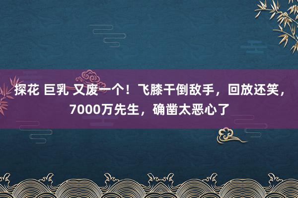 探花 巨乳 又废一个！飞膝干倒敌手，回放还笑，7000万先生，确凿太恶心了