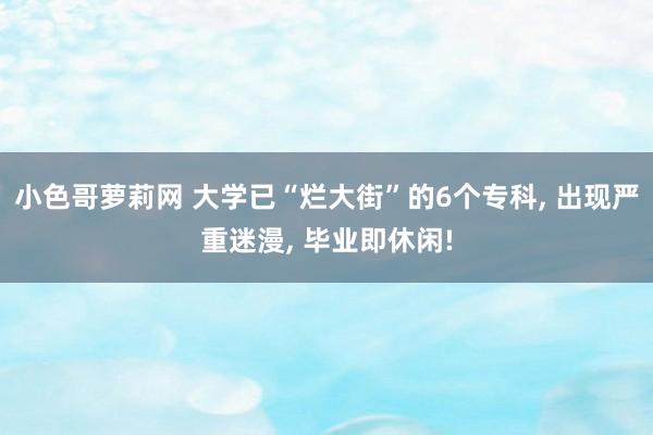 小色哥萝莉网 大学已“烂大街”的6个专科， 出现严重迷漫， 毕业即休闲!