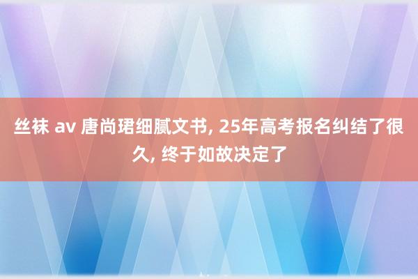 丝袜 av 唐尚珺细腻文书， 25年高考报名纠结了很久， 终于如故决定了