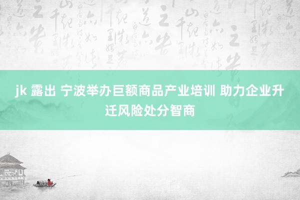 jk 露出 宁波举办巨额商品产业培训 助力企业升迁风险处分智商