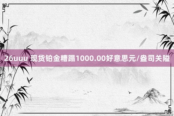 26uuu 现货铂金糟蹋1000.00好意思元/盎司关隘