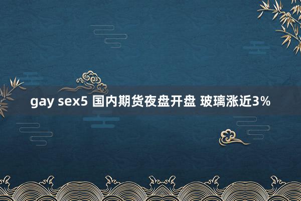 gay sex5 国内期货夜盘开盘 玻璃涨近3%