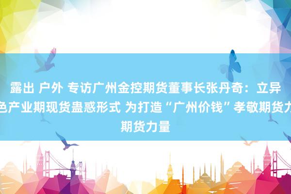 露出 户外 专访广州金控期货董事长张丹奇：立异绿色产业期现货蛊惑形式 为打造“广州价钱”孝敬期货力量