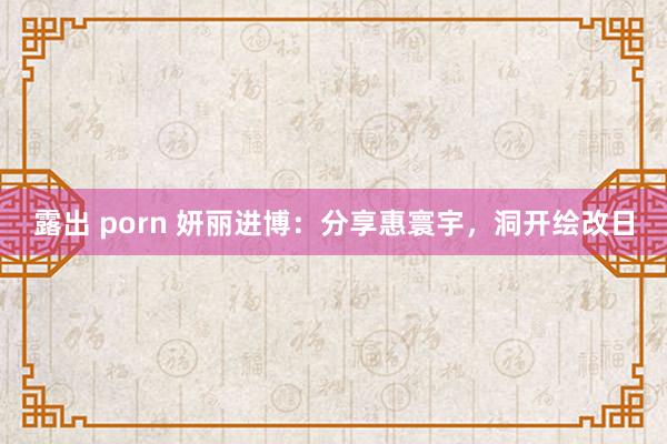 露出 porn 妍丽进博：分享惠寰宇，洞开绘改日