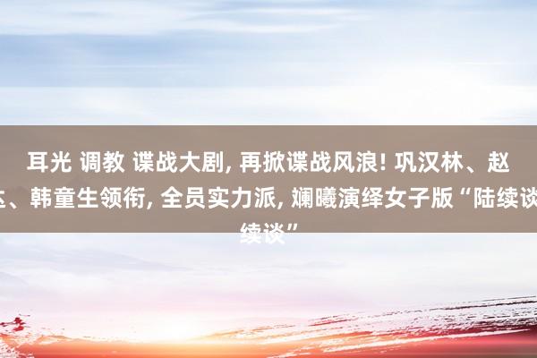 耳光 调教 谍战大剧， 再掀谍战风浪! 巩汉林、赵达、韩童生领衔， 全员实力派， 斓曦演绎女子版“陆续谈”