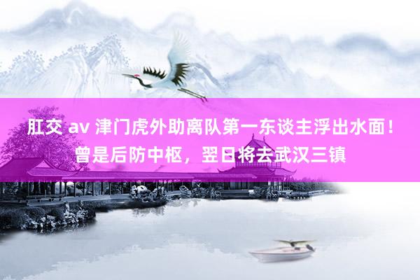 肛交 av 津门虎外助离队第一东谈主浮出水面！曾是后防中枢，翌日将去武汉三镇