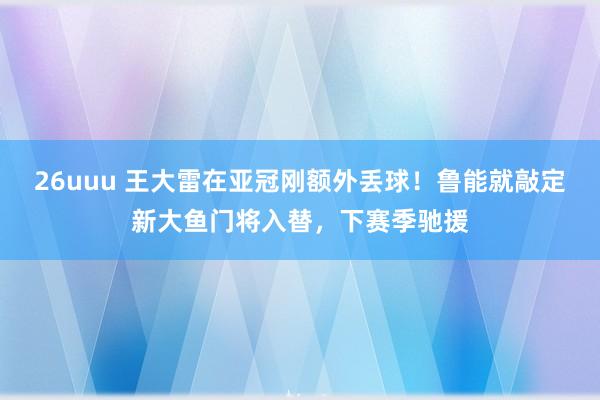 26uuu 王大雷在亚冠刚额外丢球！鲁能就敲定新大鱼门将入替，下赛季驰援