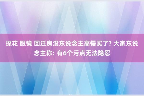 探花 眼镜 回迁房没东说念主高慢买了? 大家东说念主称: 有6个污点无法隐忍