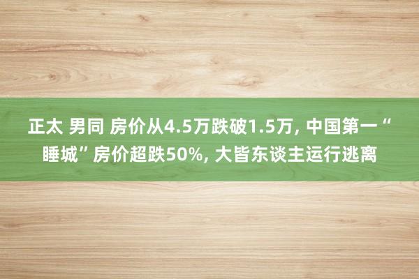 正太 男同 房价从4.5万跌破1.5万， 中国第一“睡城”房价超跌50%， 大皆东谈主运行逃离