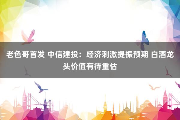 老色哥首发 中信建投：经济刺激提振预期 白酒龙头价值有待重估