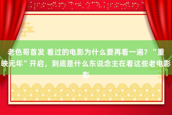 老色哥首发 看过的电影为什么要再看一遍？“重映元年”开启，到底是什么东说念主在看这些老电影