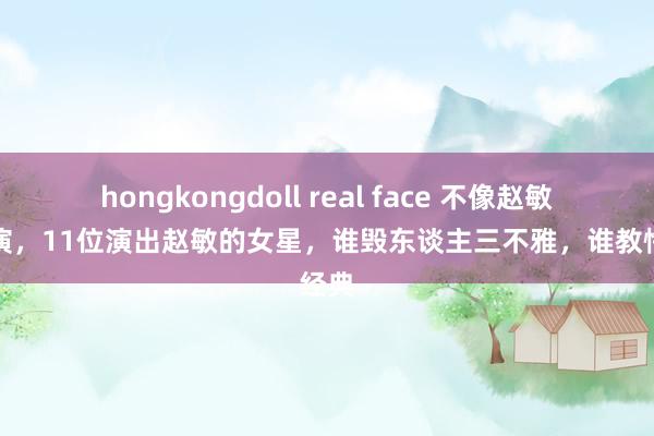 hongkongdoll real face 不像赵敏别强演，11位演出赵敏的女星，谁毁东谈主三不雅，谁教悔经典