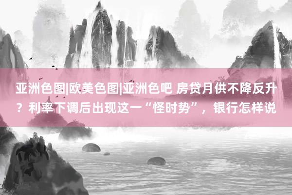 亚洲色图|欧美色图|亚洲色吧 房贷月供不降反升？利率下调后出现这一“怪时势”，银行怎样说