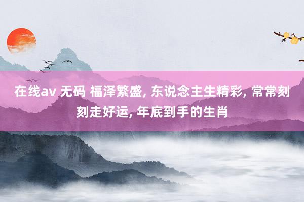 在线av 无码 福泽繁盛， 东说念主生精彩， 常常刻刻走好运， 年底到手的生肖