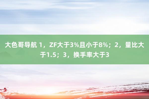 大色哥导航 1，ZF大于3%且小于8%；2，量比大于1.5；3，换手率大于3