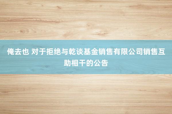 俺去也 对于拒绝与乾谈基金销售有限公司销售互助相干的公告